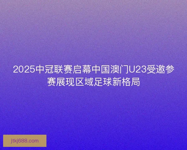 2025中冠联赛启幕中国澳门U23受邀参赛展现区域足球新格局