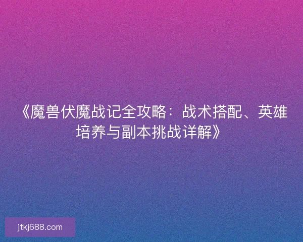 《魔兽伏魔战记全攻略：战术搭配、英雄培养与副本挑战详解》