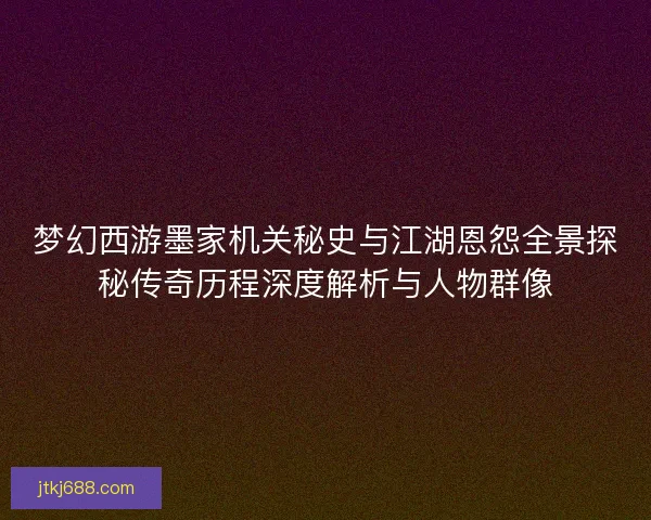 梦幻西游墨家机关秘史与江湖恩怨全景探秘传奇历程深度解析与人物群像