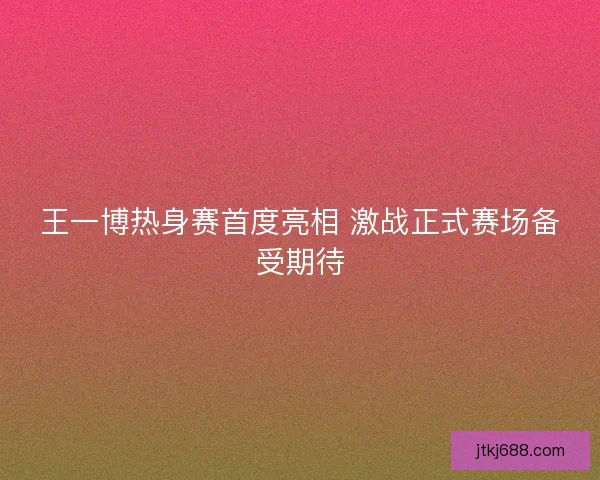王一博热身赛首度亮相 激战正式赛场备受期待