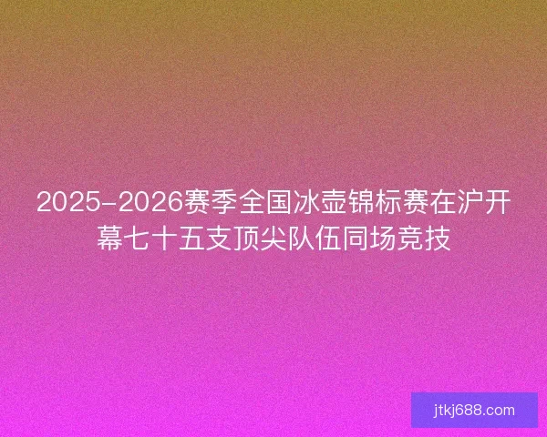 2025-2026赛季全国冰壶锦标赛在沪开幕七十五支顶尖队伍同场竞技