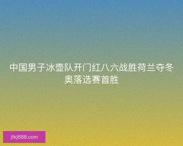 中国男子冰壶队开门红八六战胜荷兰夺冬奥落选赛首胜