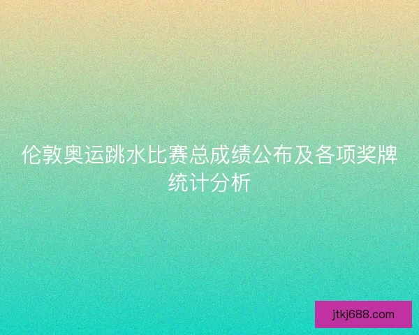 伦敦奥运跳水比赛总成绩公布及各项奖牌统计分析
