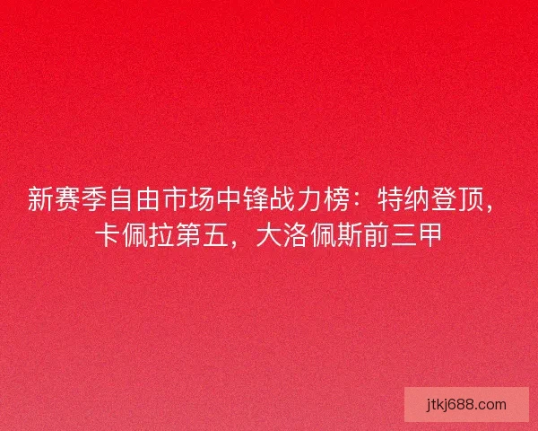 新赛季自由市场中锋战力榜：特纳登顶，卡佩拉第五，大洛佩斯前三甲