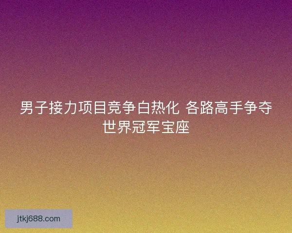 男子接力项目竞争白热化 各路高手争夺世界冠军宝座