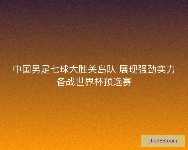 中国男足七球大胜关岛队 展现强劲实力备战世界杯预选赛