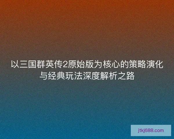 以三国群英传2原始版为核心的策略演化与经典玩法深度解析之路