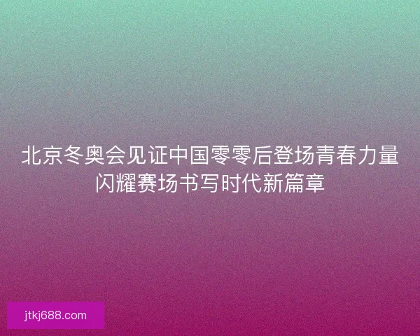 北京冬奥会见证中国零零后登场青春力量闪耀赛场书写时代新篇章