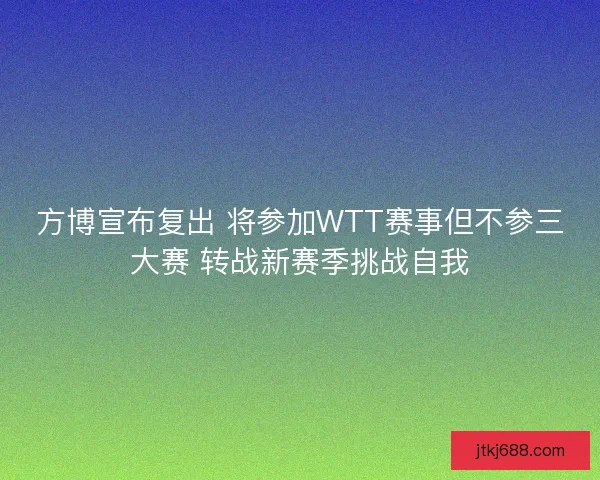 方博宣布复出 将参加WTT赛事但不参三大赛 转战新赛季挑战自我