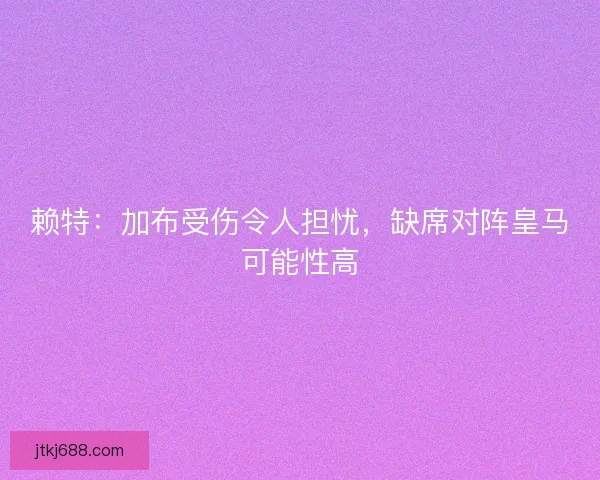 赖特：加布受伤令人担忧，缺席对阵皇马可能性高