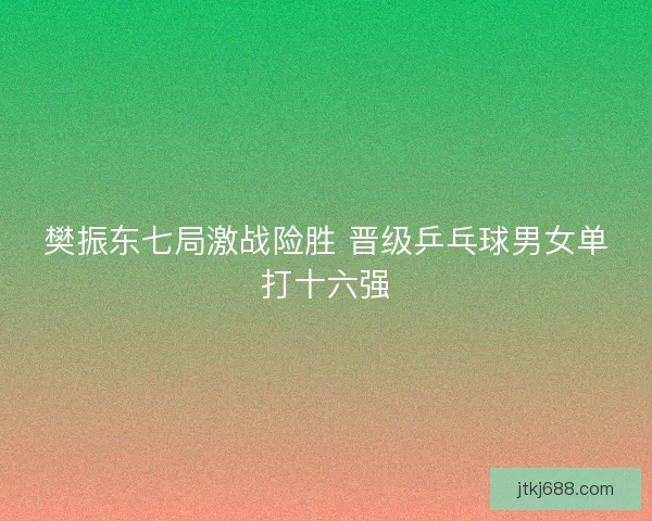 樊振东七局激战险胜 晋级乒乓球男女单打十六强