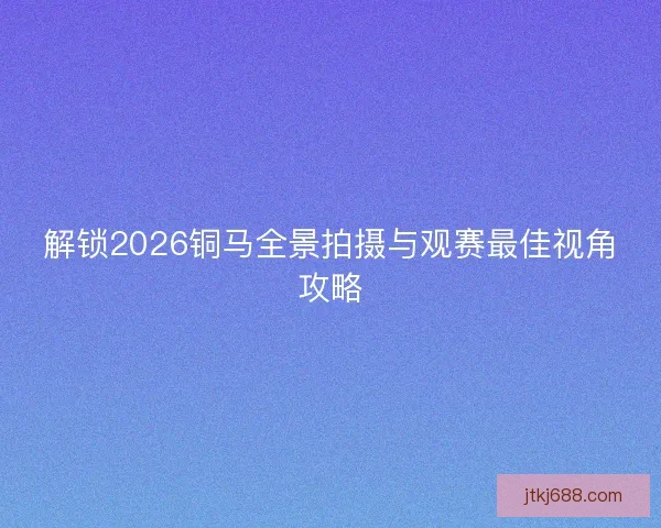 解锁2026铜马全景拍摄与观赛最佳视角攻略