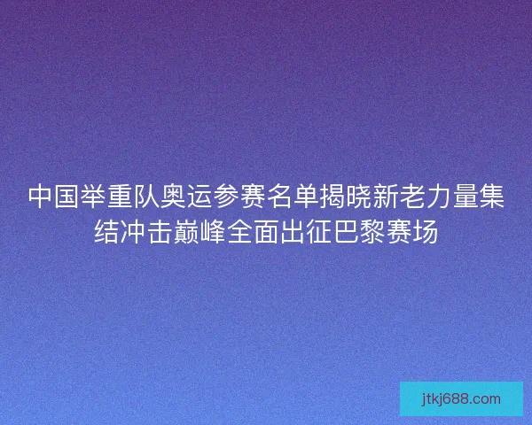 中国举重队奥运参赛名单揭晓新老力量集结冲击巅峰全面出征巴黎赛场