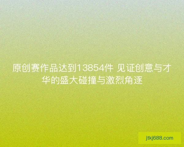 原创赛作品达到13854件 见证创意与才华的盛大碰撞与激烈角逐