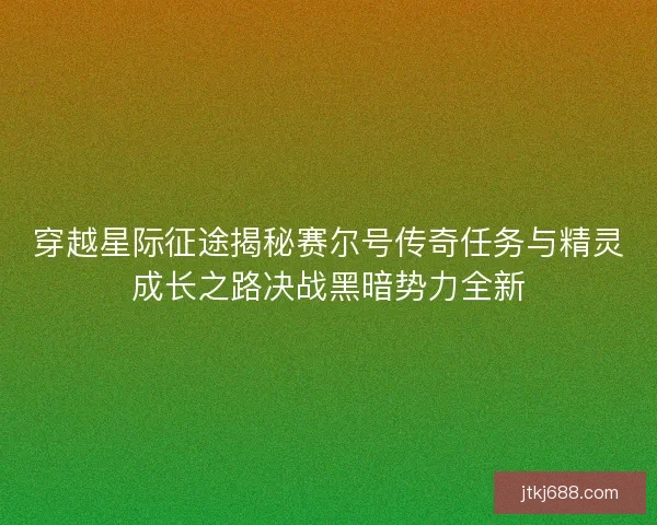 穿越星际征途揭秘赛尔号传奇任务与精灵成长之路决战黑暗势力全新