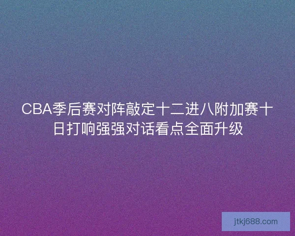 CBA季后赛对阵敲定十二进八附加赛十日打响强强对话看点全面升级