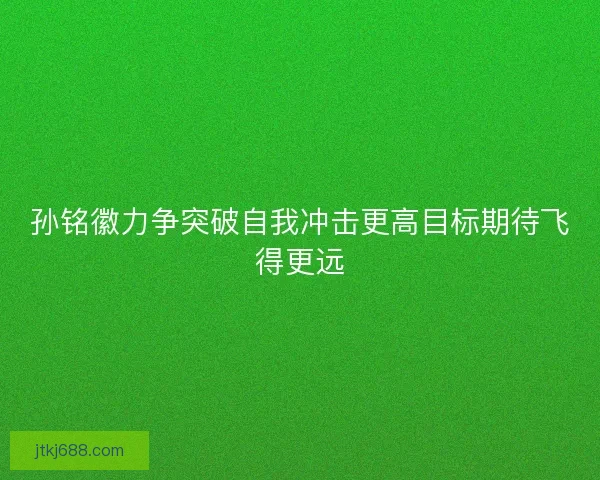 孙铭徽力争突破自我冲击更高目标期待飞得更远