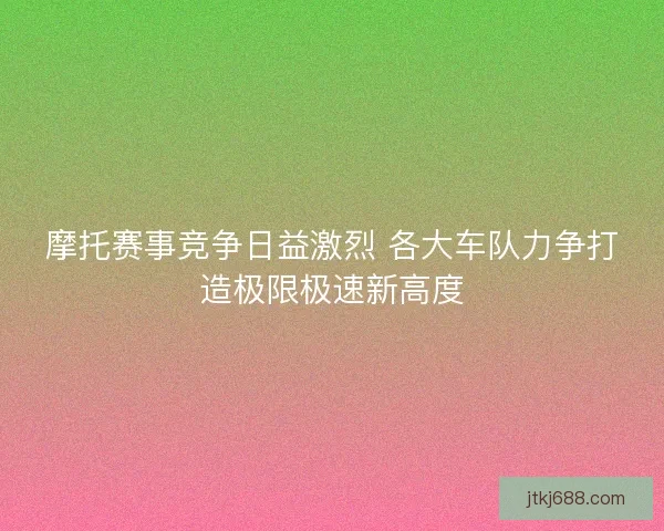 摩托赛事竞争日益激烈 各大车队力争打造极限极速新高度