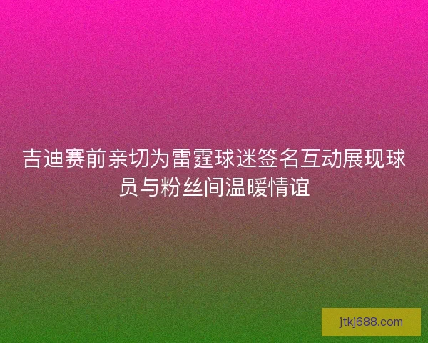 吉迪赛前亲切为雷霆球迷签名互动展现球员与粉丝间温暖情谊