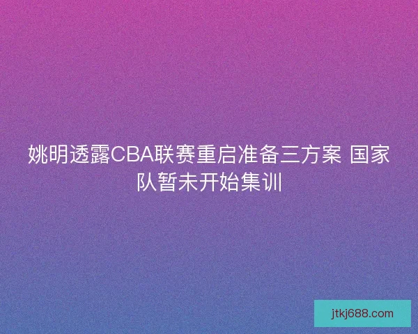 姚明透露CBA联赛重启准备三方案 国家队暂未开始集训