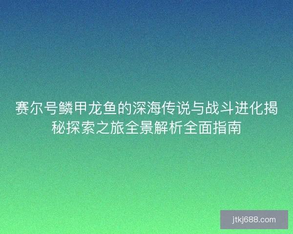 赛尔号鳞甲龙鱼的深海传说与战斗进化揭秘探索之旅全景解析全面指南