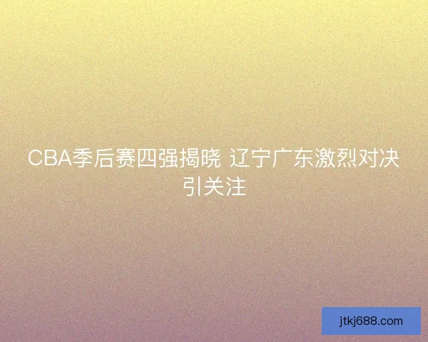 CBA季后赛四强揭晓 辽宁广东激烈对决引关注