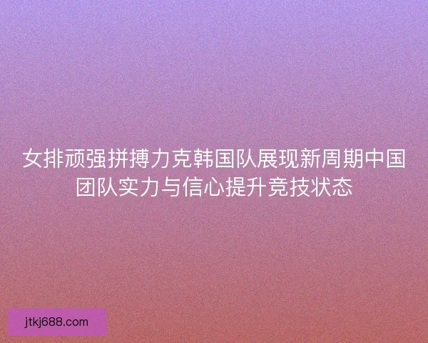 女排顽强拼搏力克韩国队展现新周期中国团队实力与信心提升竞技状态