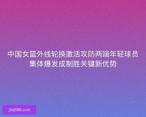 中国女篮外线轮换激活攻防两端年轻球员集体爆发成制胜关键新优势