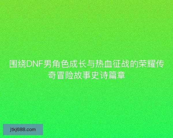 围绕DNF男角色成长与热血征战的荣耀传奇冒险故事史诗篇章