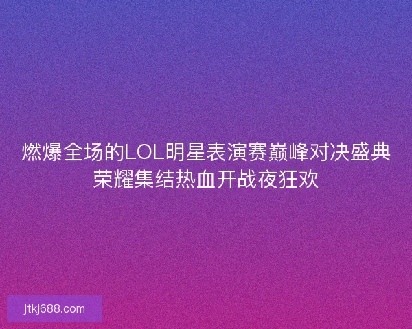 燃爆全场的LOL明星表演赛巅峰对决盛典荣耀集结热血开战夜狂欢