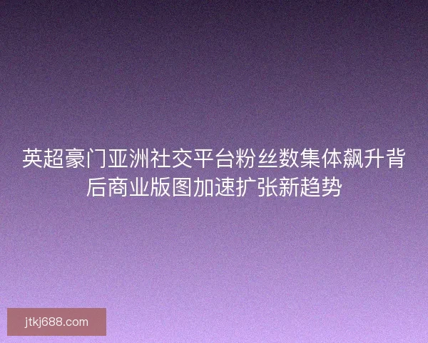 英超豪门亚洲社交平台粉丝数集体飙升背后商业版图加速扩张新趋势