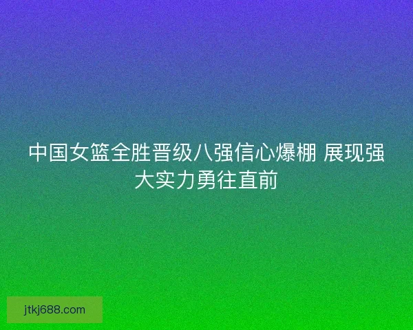 中国女篮全胜晋级八强信心爆棚 展现强大实力勇往直前