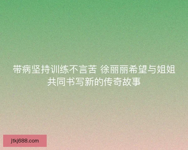 带病坚持训练不言苦 徐丽丽希望与姐姐共同书写新的传奇故事
