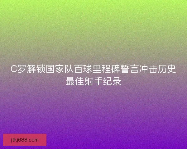 C罗解锁国家队百球里程碑誓言冲击历史最佳射手纪录