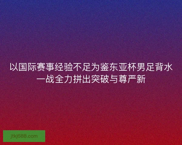 以国际赛事经验不足为鉴东亚杯男足背水一战全力拼出突破与尊严新