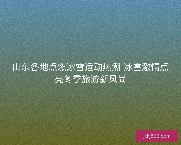 山东各地点燃冰雪运动热潮 冰雪激情点亮冬季旅游新风尚