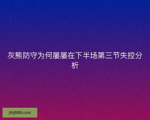 灰熊防守为何屡屡在下半场第三节失控分析