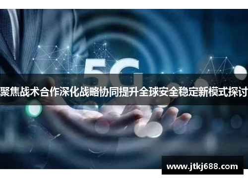 聚焦战术合作深化战略协同提升全球安全稳定新模式探讨